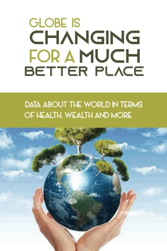 Globe Is Changing For A Much Better Place Data About The World In Terms Of Health, Wealth And More: Book About How Globe Changes Changed