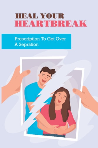 Heal Your Heartbreak Prescription To Get Over A Sepration: Get Through A Breakup