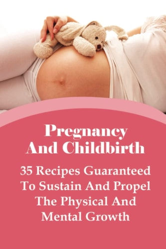 Pregnancy And Childbirth 35 Recipes Guaranteed To Sustain And Propel The Physical And Mental Growth: Best Nutrition Practices During Pregnancy