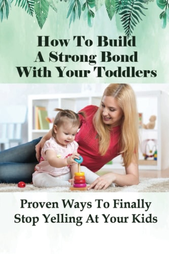 How To Build A Strong Bond With Your Toddlers Proven Ways To Finally Stop Yelling At Your Kids: How To Discipline A Toddler Without Yelling