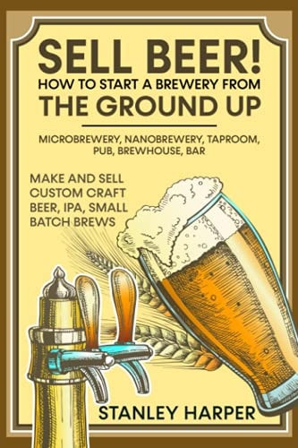 Sell Beer! How to Start a Brewery from the Ground Up Microbrewery, Nanobrewery, Taproom, Pub, Brewhouse, Bar - Make and Sell Custom Craft Beer, IPA, Small Batch Brews