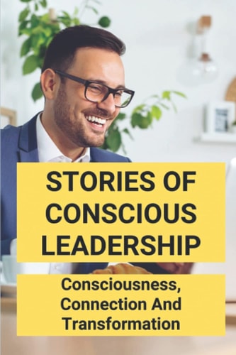 Stories Of Conscious Leadership Consciousness, Connection And Transformation: Conscious Leadership Book