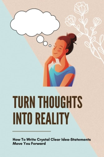 Turn Thoughts Into Reality How To Write Crystal Clear Idea-Statements Move You Forward: Way To Transform Your Ideas To Real Life Experience