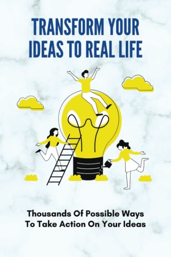 Transform Your Ideas To Real Life Thousands Of Possible Ways To Take Action On Your Ideas: How To Transform Your Ideas To Real Life Experience