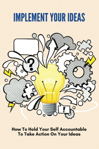 Implement Your Ideas How To Hold Your Self Accountable To Take Action On Your Ideas: How To Turn Your Ideas Into Reality
