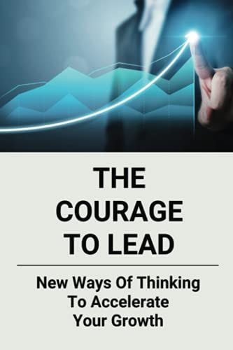 The Courage To Lead New Ways Of Thinking To Accelerate Your Growth: Courage In The Workplace