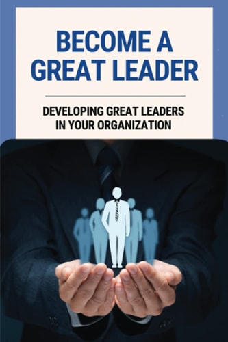 Become A Great Leader Developing Great Leaders In Your Organization: Important Leadership Skills For Success
