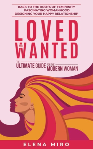 Loved and Wanted The Ultimate Guide for the Modern Woman: Back to the Roots of Femininity, Fascinating Womanhood, Designing Your Happy Relationship