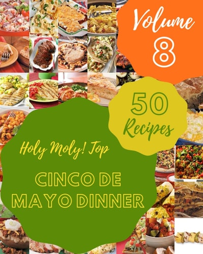 Holy Moly! Top 50 Cinco De Mayo Dinner Recipes Volume 8 A Cinco De Mayo Dinner Cookbook from the Heart!