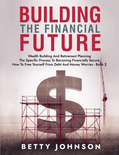 Build The Financial Future Wealth Building And Retirement Planning - The Specific Process To Becoming Financially Secure - How To Free Yourself From Debt And Money Worries - Book 2