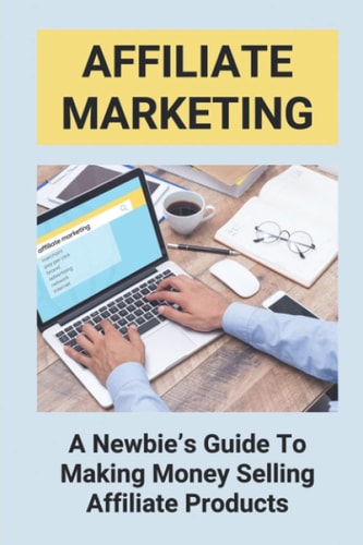 Affiliate Marketing A Newbie's Guide To Making Money Selling Affiliate Products: The Beginner'S Guide To Affiliate Marketing