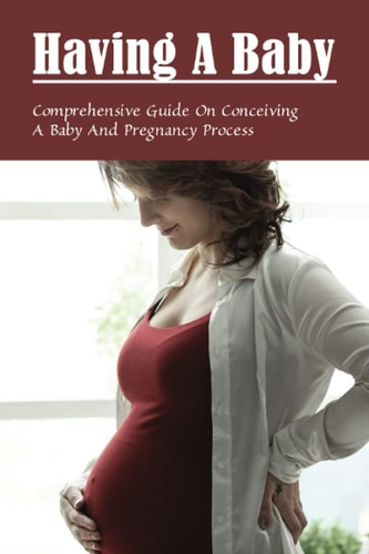 Having A Baby Comprehensive Guide On Conceiving A Baby & Pregnancy Process: First Time Pregnancy What To Expect