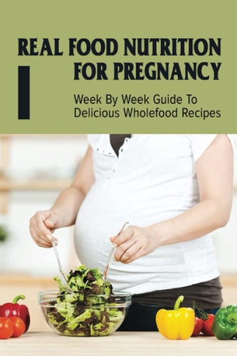 Real Food Nutrition For Pregnancy Week By Week Guide To Delicious Wholefood Recipes: Have A Healthy Diet In Pregnancy