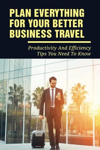 Plan Everything For Your Better Business Travel Productivity And Efficiency Tips You Need To Know: And Lifestyle While Travelling On A Business Trip