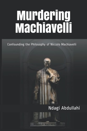 Murdering Machiavelli Confounding the Philosophy of Niccolo Machiavelli