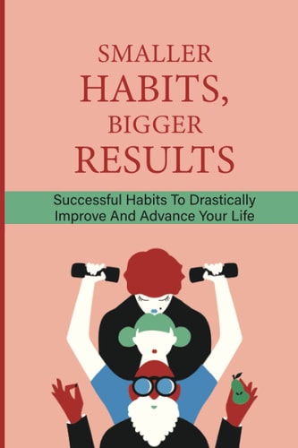 Smaller Habits, Bigger Results Successful Habits To Drastically Improve And Advance Your Life: Habits That Will Keep You Fit And Healthy