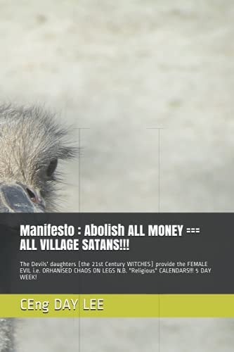 Manifesto : Abolish ALL MONEY === ALL VILLAGE SATANS!!! The Devils' Daughters (the 21st Century WITCHES) Provide the FEMALE EVIL I. E. ORHANISED CHAOS on LEGS N. B. Religious CALENDARS!!! 5 DAY WEEK!