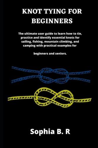 Knot Tying for Beginners The Ultimate User Guide to Learn how to Tie and Identify Essential Knots for Sailing, Fishing, Climbing, and Camping with Practical Examples for Beginners