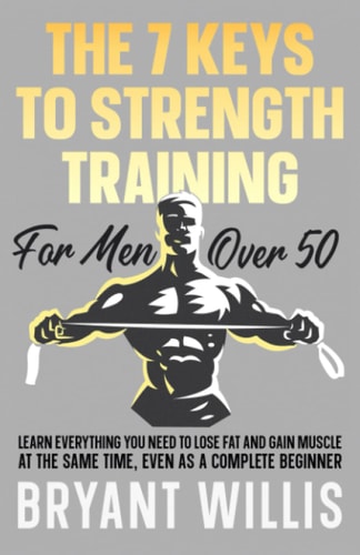 The Seven Keys to Strength Training for Men Over 50 Learn Everything You Need to Lose Fat and Gain Muscle at the Same Time, Even As a Complete Beginner