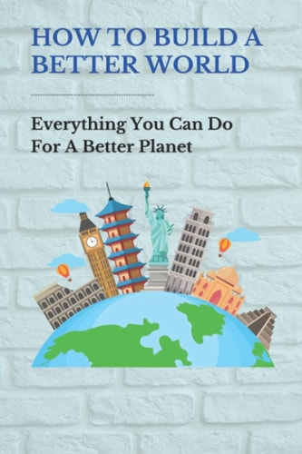 How To Build A Better World Everything You Can Do For A Better Planet: Things To Make The World A Better Place