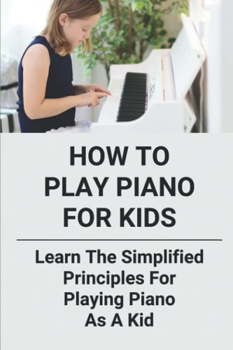 How To Play Piano For Kids Learn The Simplified Principles For Playing Piano As A Kid: Piano Lesson Books