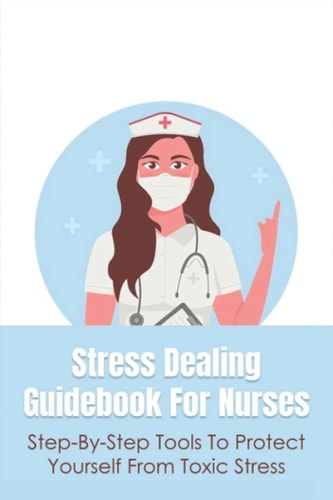 Stress Dealing Guidebook For Nurses Step-By-Step Tools To Protect Yourself From Toxic Stress: Self Healing And Self Care For Nurses