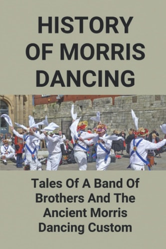 History Of Morris Dancing Tales Of A Band Of Brothers And The Ancient Morris Dancing Custom: The Morris Tradition
