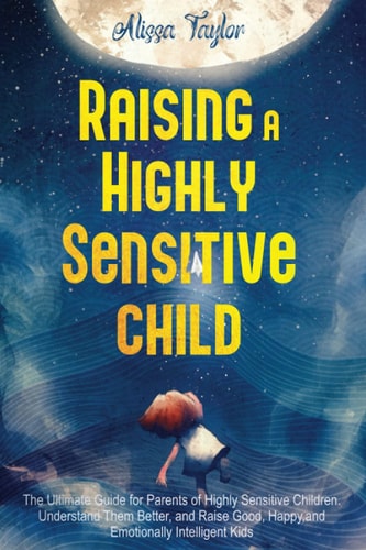 Raising A Highly Sensitive Child The Ultimate Guide for Parents of Highly Sensitive Children. Understand Them Better, and Raise Good, Happy, and Emotionally Intelligent Kids