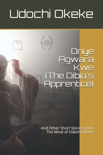 Onye Agwara Kwe (The Last Dibia) And Other Short Stories From The Mind of Udochi Okeke