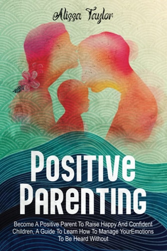 Positive Parenting 4 in 1: Become A Positive Parent To Raise Happy And Confident Children, A Guide To Learn How To Manage Your Emotions To Be Heard Without Yelling.