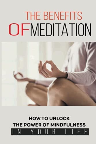 The Benefits Of Meditation How To Unlock The Power Of Mindfulness In Your Life: Mindfulness For Beginners