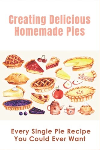 Creating Delicious Homemade Pies Every Single Pie Recipe You Could Ever Want: Pie Recipes Cookbook
