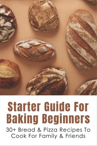Starter Guide For Baking Beginners 30+ Bread & Pizza Recipes To Cook For Family & Friends: How To Make Homemade Pizza And Focaccia