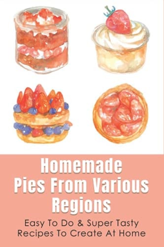 Homemade Pies From Various Regions Easy To Do & Super Tasty Recipes To Create At Home: Pie Recipes Cookbook