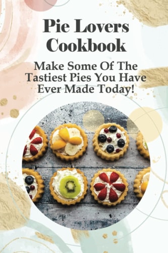 Pie Lovers Cookbook Make Some Of The Tastiest Pies You Have Ever Made Today!: A Wide Variety Of Recipes From Fruit Pies To Savory Pies