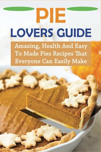 Pie Lovers Guide Amazing, Health And Easy To Made Pies Recipes That Everyone Can Easily Make: Pie Recipes With Modern Taste Twists