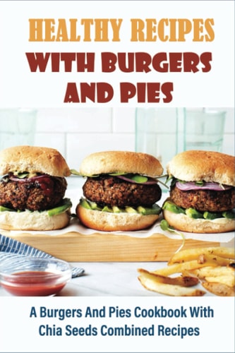 Healthy Recipes With Burgers And Pies A Burgers And Pies Cookbook With Chia Seeds Combined Recipes: Easy Burgers Meals With Chia Seeds