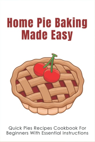 Home Pie Baking Made Easy Quick Pies Recipes Cookbook For Beginners With Essential Instructions: How To Bake Desserts Pies