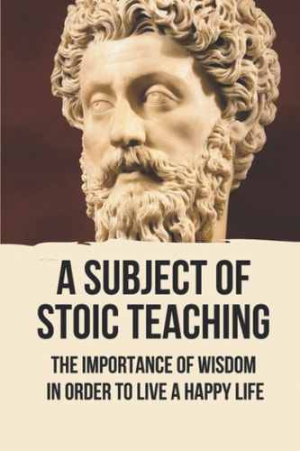 A Subject Of Stoic Teaching The Importance Of Wisdom In Order To Live A Happy Life: How To Use The Power Of The Mind