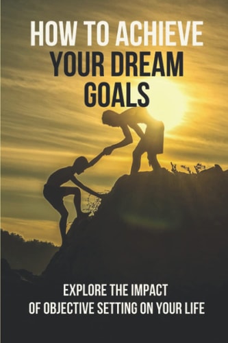 How To Achieve Your Dream Goals Explore The Impact Of Objective Setting On Your Life: How To Achieve Your Goals