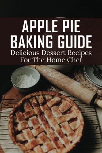 Apple Pie Baking Guide Delicious Dessert Recipes For The Home Chef: Recipes For The Perfect Apple Pie