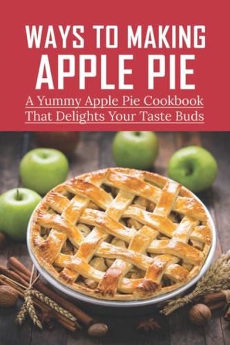 Ways To Making Apple Pie A Yummy Apple Pie Cookbook That Delights Your Taste Buds: Recipes For Old Fashioned Apple Pie