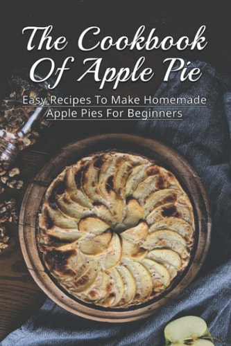 The Cookbook Of Apple Pie Easy Recipes To Make Homemade Apple Pies For Beginners: A Vast Selection Of Apple Pie Recipes