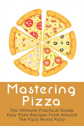 Mastering Pizza The Ultimate Practical Guide Easy Pizza Recipes From Around The Pizza World Pizza: What Topping To Put On A Pizza