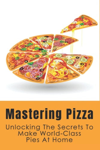 Mastering Pizza Unlocking The Secrets To Make World-Class Pies At Home: Delicious Pizza Recipes Guide