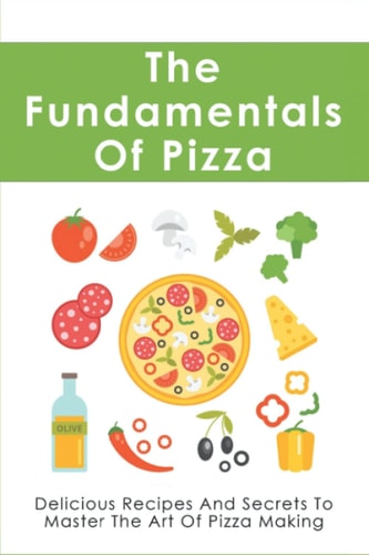 The Fundamentals Of Pizza Delicious Recipes And Secrets To Master The Art Of Pizza Making: How To Make Pizza At Home