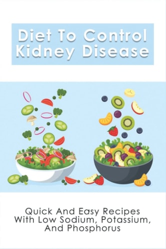 Diet To Control Kidney Disease Quick And Easy Recipes With Low Sodium, Potassium And Phosphorus: How To Use The Renal Diet The Proper Way