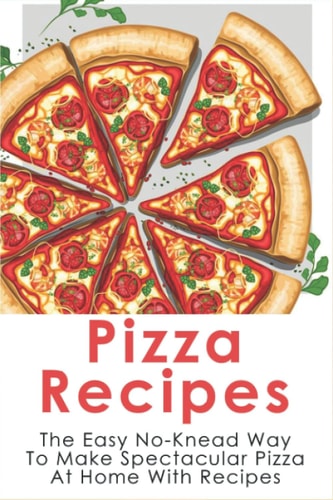 Pizza Recipes The Easy No-Knead Way To Make Spectacular Pizza At Home With Recipes: Easy Pizza Cookbook
