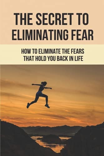 The Secret To Eliminating Fear How To Eliminate The Fears That Hold You Back In Life: Eliminating Fear And Anxiety