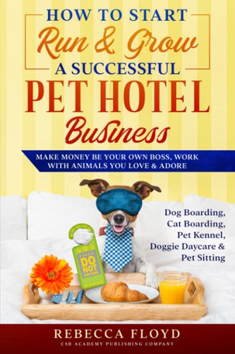 How to Start Run & Grow a Successful Pet Hotel Business Dog Boarding, Cat Boarding, Pet Kennel, Doggie Daycare & Pet Sitting - Make Money Be Your Own Boss, Work with Animals You Love & Adore